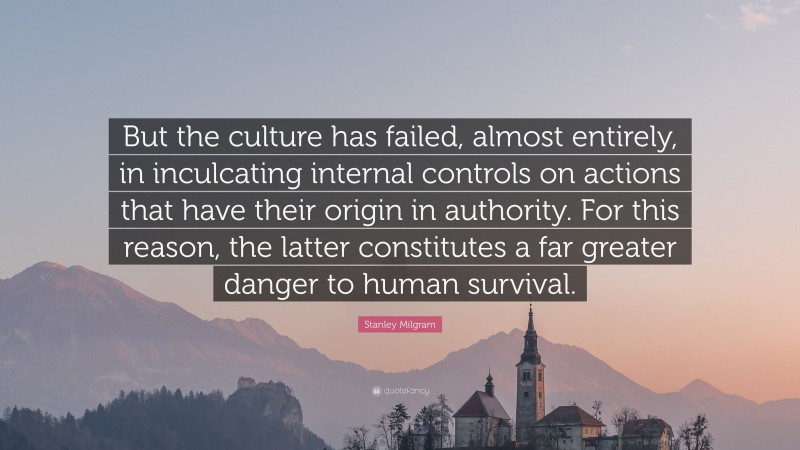 Stanley Milgram Quote: “But the culture has failed, almost entirely, in inculcating internal controls on actions that have their origin in authority. For this reason, the latter constitutes a far greater danger to human survival.”