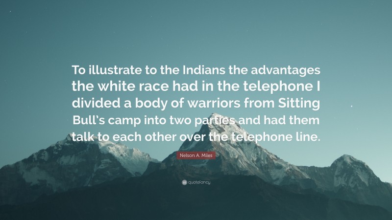 Nelson A. Miles Quote: “To illustrate to the Indians the advantages the white race had in the telephone I divided a body of warriors from Sitting Bull’s camp into two parties and had them talk to each other over the telephone line.”