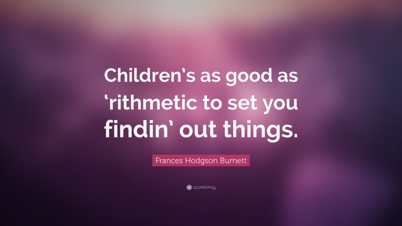 Frances Hodgson Burnett Quote: “Children’s as good as ‘rithmetic to set you findin’ out things.”