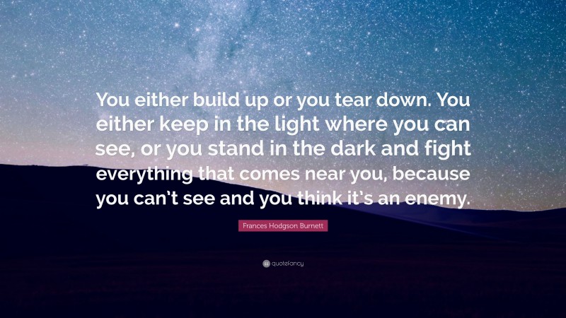 Frances Hodgson Burnett Quote: “You either build up or you tear down. You either keep in the light where you can see, or you stand in the dark and fight everything that comes near you, because you can’t see and you think it’s an enemy.”