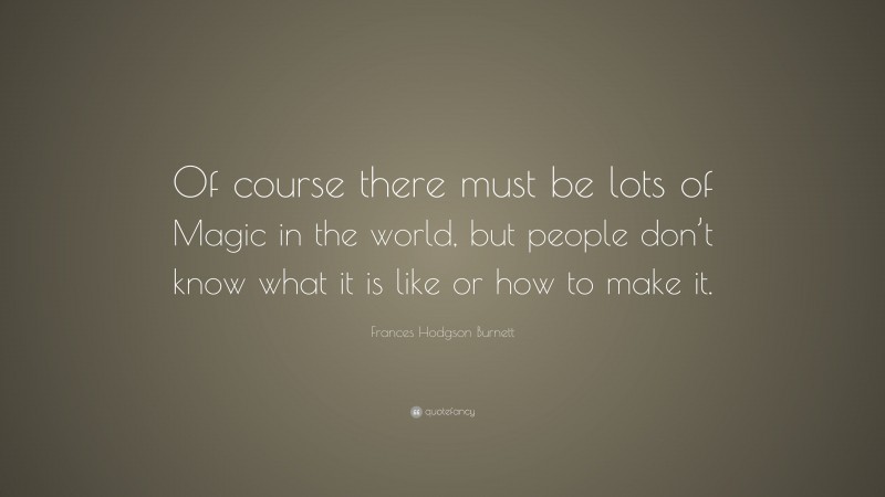 Frances Hodgson Burnett Quote: “Of course there must be lots of Magic in the world, but people don’t know what it is like or how to make it.”