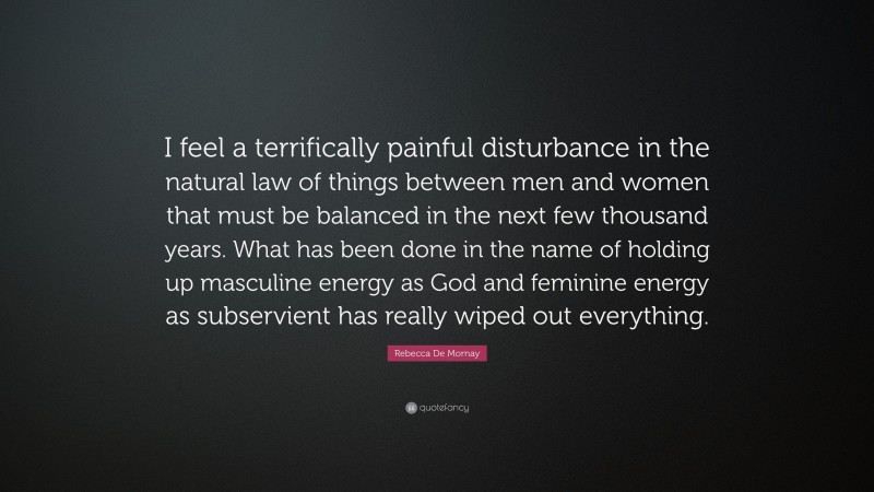 Rebecca De Mornay Quote: “I feel a terrifically painful disturbance in the natural law of things between men and women that must be balanced in the next few thousand years. What has been done in the name of holding up masculine energy as God and feminine energy as subservient has really wiped out everything.”