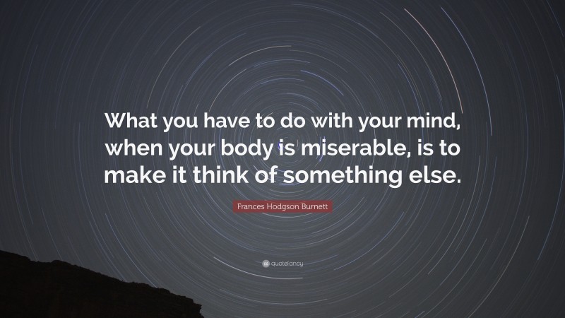 Frances Hodgson Burnett Quote: “What you have to do with your mind, when your body is miserable, is to make it think of something else.”