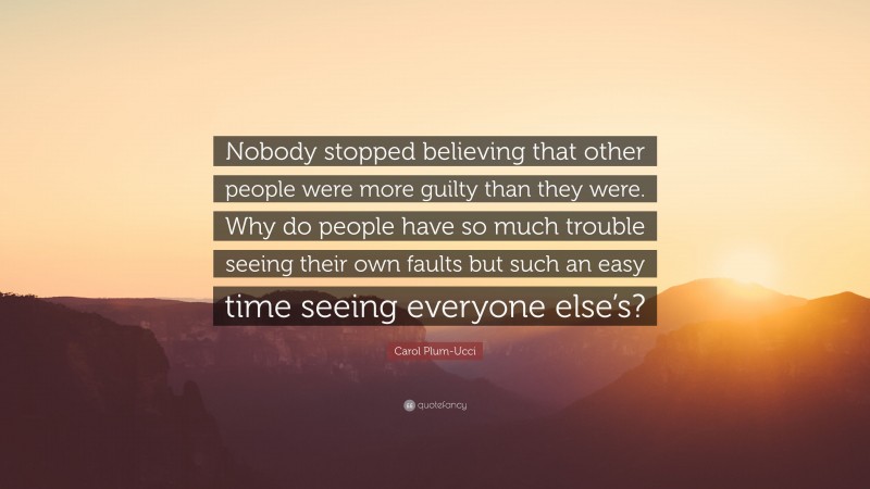 Carol Plum-Ucci Quote: “Nobody stopped believing that other people were more guilty than they were. Why do people have so much trouble seeing their own faults but such an easy time seeing everyone else’s?”