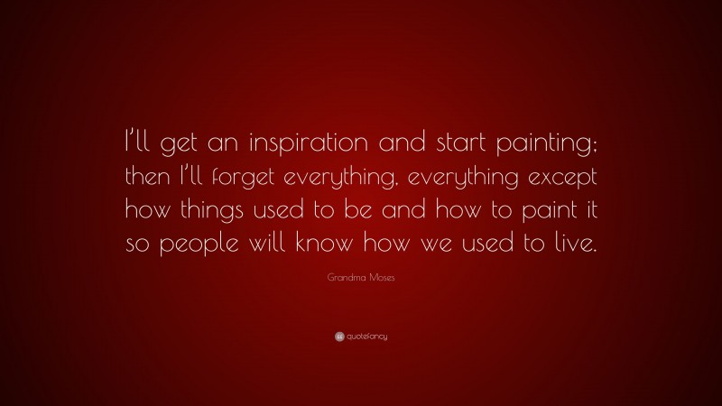 Grandma Moses Quote: “I’ll get an inspiration and start painting; then I’ll forget everything, everything except how things used to be and how to paint it so people will know how we used to live.”