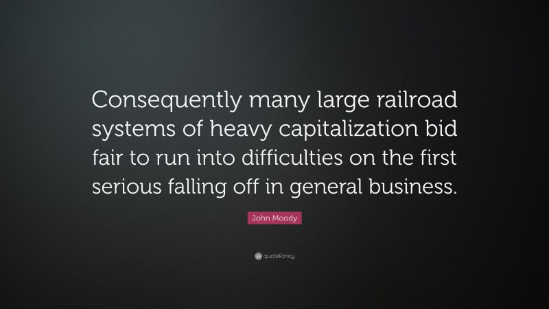 John Moody Quote: “Consequently many large railroad systems of heavy capitalization bid fair to run into difficulties on the first serious falling off in general business.”