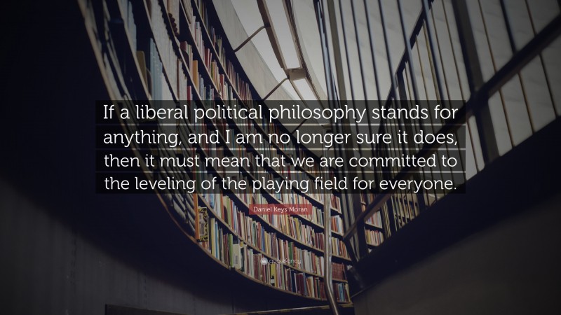 Daniel Keys Moran Quote: “If a liberal political philosophy stands for anything, and I am no longer sure it does, then it must mean that we are committed to the leveling of the playing field for everyone.”