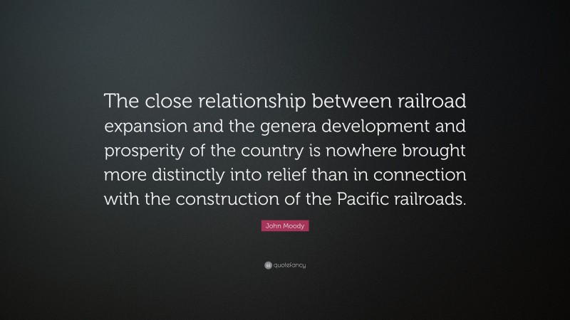 John Moody Quote: “The close relationship between railroad expansion and the genera development and prosperity of the country is nowhere brought more distinctly into relief than in connection with the construction of the Pacific railroads.”