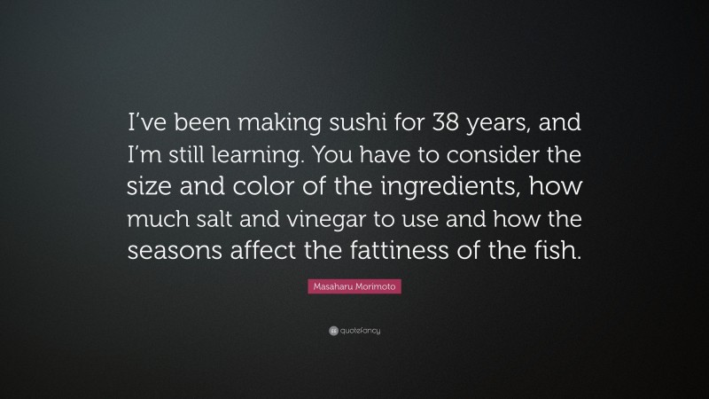 Masaharu Morimoto Quote: “I’ve been making sushi for 38 years, and I’m still learning. You have to consider the size and color of the ingredients, how much salt and vinegar to use and how the seasons affect the fattiness of the fish.”