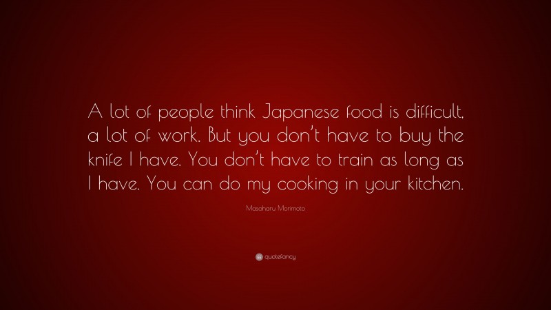 Masaharu Morimoto Quote: “A lot of people think Japanese food is difficult, a lot of work. But you don’t have to buy the knife I have. You don’t have to train as long as I have. You can do my cooking in your kitchen.”