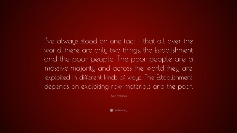 Hugh Masekela Quote: “I’ve always stood on one fact – that all over the world, there are only two things, the Establishment and the poor people. The poor people are a massive majority and across the world they are exploited in different kinds of ways. The Establishment depends on exploiting raw materials and the poor.”