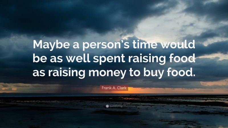 Frank A. Clark Quote: “Maybe a person’s time would be as well spent raising food as raising money to buy food.”