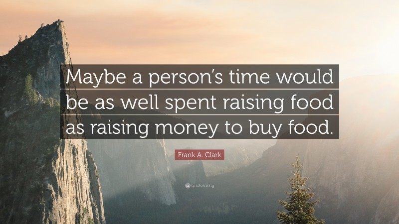 Frank A. Clark Quote: “Maybe a person’s time would be as well spent raising food as raising money to buy food.”