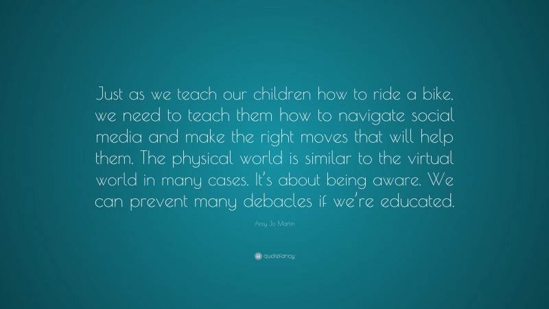 Amy Jo Martin Quote: “Just as we teach our children how to ride a bike, we need to teach them how to navigate social media and make the right moves that will help them. The physical world is similar to the virtual world in many cases. It’s about being aware. We can prevent many debacles if we’re educated.”
