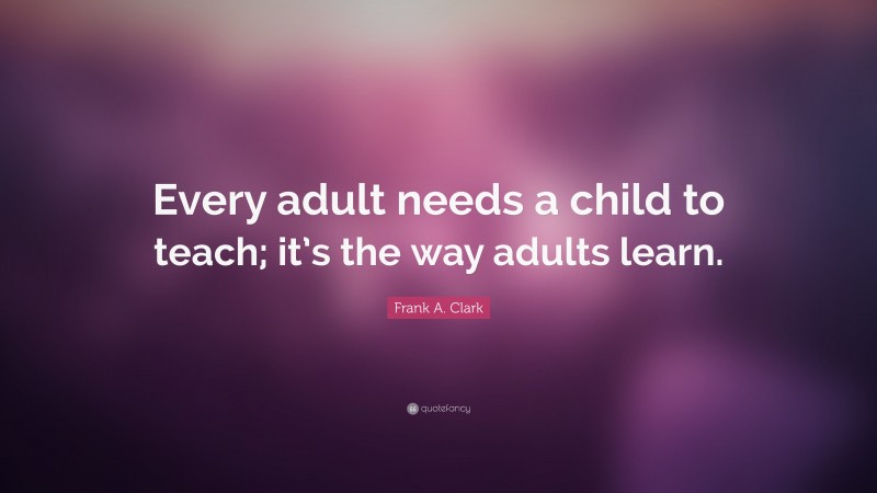 Frank A. Clark Quote: “Every adult needs a child to teach; it’s the way adults learn.”