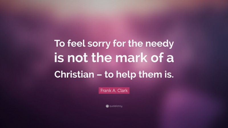 Frank A. Clark Quote: “To feel sorry for the needy is not the mark of a Christian – to help them is.”