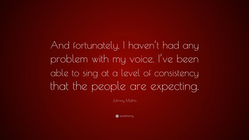 Johnny Mathis Quote: “And fortunately, I haven’t had any problem with my voice. I’ve been able to sing at a level of consistency that the people are expecting.”