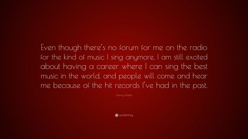 Johnny Mathis Quote: “Even though there’s no forum for me on the radio for the kind of music I sing anymore, I am still excited about having a career where I can sing the best music in the world, and people will come and hear me because of the hit records I’ve had in the past.”