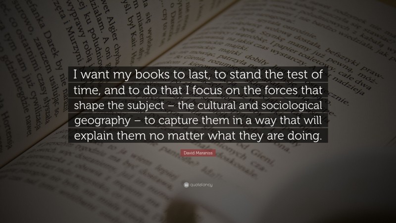 David Maraniss Quote: “I want my books to last, to stand the test of time, and to do that I focus on the forces that shape the subject – the cultural and sociological geography – to capture them in a way that will explain them no matter what they are doing.”