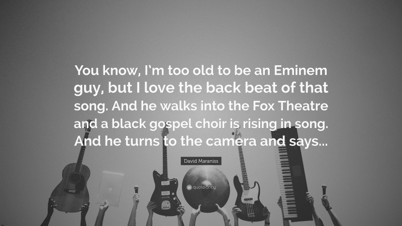 David Maraniss Quote: “You know, I’m too old to be an Eminem guy, but I love the back beat of that song. And he walks into the Fox Theatre and a black gospel choir is rising in song. And he turns to the camera and says...”