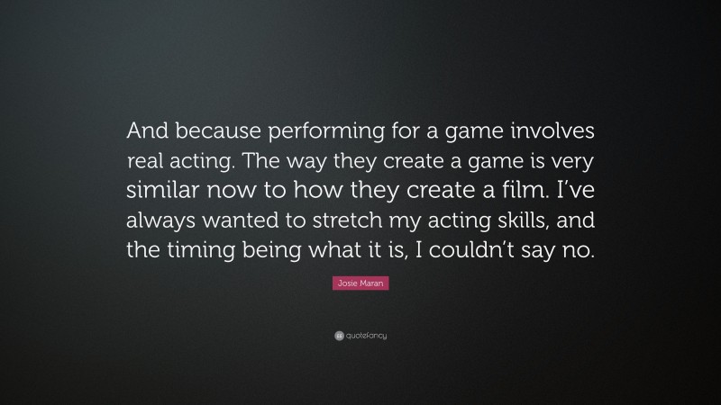 Josie Maran Quote: “And because performing for a game involves real acting. The way they create a game is very similar now to how they create a film. I’ve always wanted to stretch my acting skills, and the timing being what it is, I couldn’t say no.”