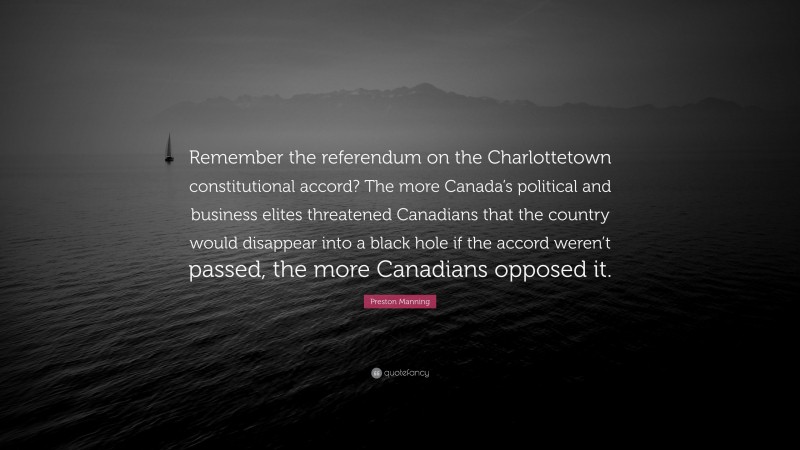 Preston Manning Quote: “Remember the referendum on the Charlottetown constitutional accord? The more Canada’s political and business elites threatened Canadians that the country would disappear into a black hole if the accord weren’t passed, the more Canadians opposed it.”