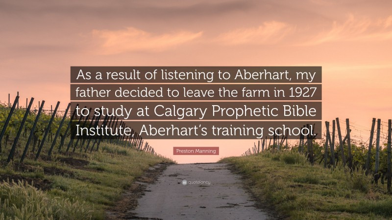 Preston Manning Quote: “As a result of listening to Aberhart, my father decided to leave the farm in 1927 to study at Calgary Prophetic Bible Institute, Aberhart’s training school.”