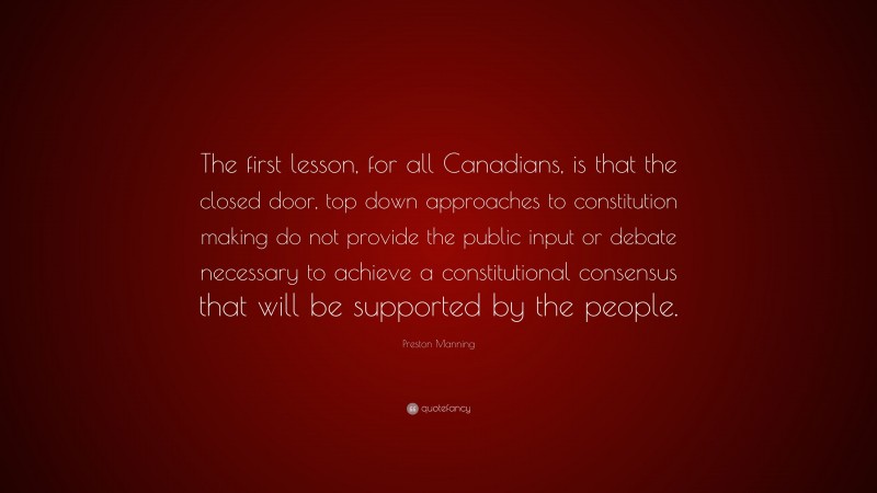 Preston Manning Quote: “The first lesson, for all Canadians, is that the closed door, top down approaches to constitution making do not provide the public input or debate necessary to achieve a constitutional consensus that will be supported by the people.”