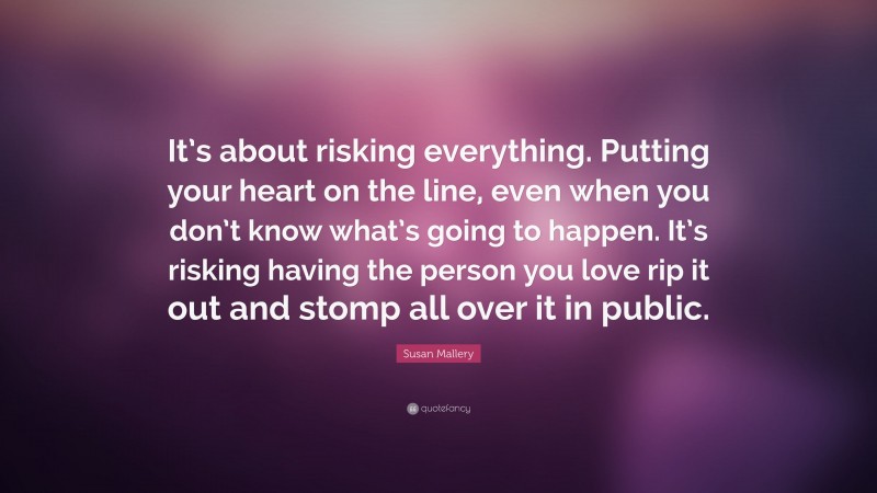 Susan Mallery Quote: “It’s about risking everything. Putting your heart on the line, even when you don’t know what’s going to happen. It’s risking having the person you love rip it out and stomp all over it in public.”