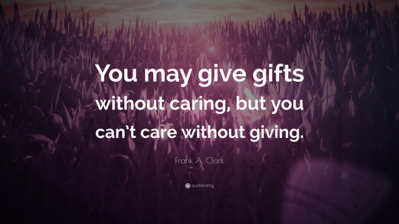Frank A. Clark Quote: “You may give gifts without caring, but you can’t care without giving.”
