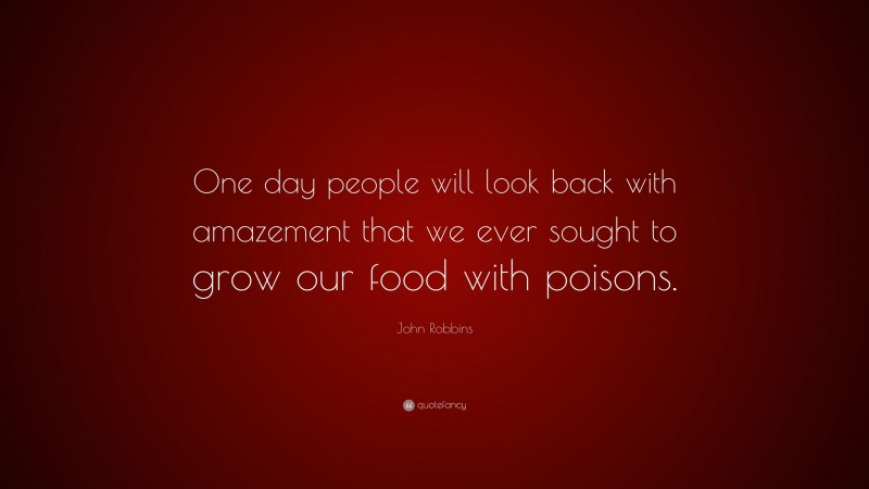 John Robbins Quote: “One day people will look back with amazement that we ever sought to grow our food with poisons.”