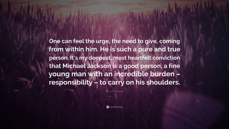 Marcel Marceau Quote: “One can feel the urge, the need to give, coming from within him. He is such a pure and true person. It’s my deepest, most heartfelt conviction that Michael Jackson is a good person, a fine young man with an incredible burden – responsibility – to carry on his shoulders.”