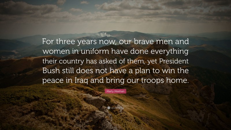 Marty Meehan Quote: “For three years now, our brave men and women in uniform have done everything their country has asked of them, yet President Bush still does not have a plan to win the peace in Iraq and bring our troops home.”