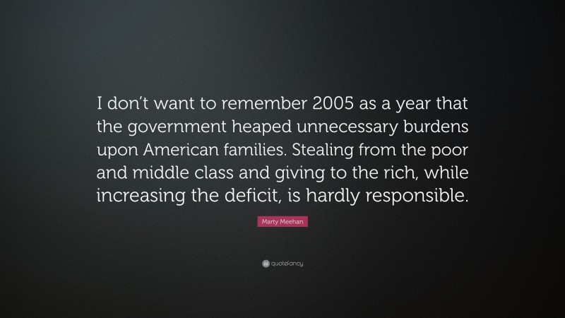 Marty Meehan Quote: “I don’t want to remember 2005 as a year that the government heaped unnecessary burdens upon American families. Stealing from the poor and middle class and giving to the rich, while increasing the deficit, is hardly responsible.”