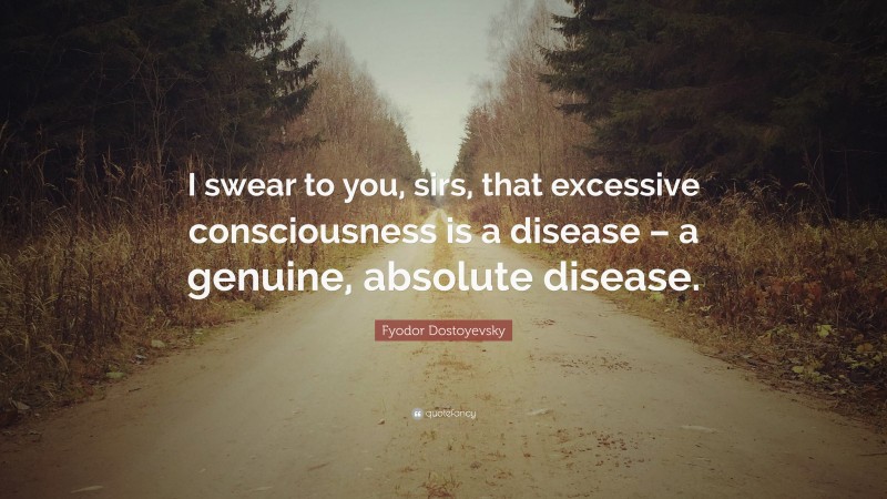 Fyodor Dostoyevsky Quote: “I swear to you, sirs, that excessive consciousness is a disease – a genuine, absolute disease.”