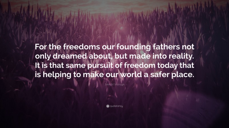 John M. McHugh Quote: “For the freedoms our founding fathers not only dreamed about, but made into reality. It is that same pursuit of freedom today that is helping to make our world a safer place.”