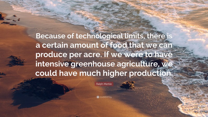 Ralph Merkle Quote: “Because of technological limits, there is a certain amount of food that we can produce per acre. If we were to have intensive greenhouse agriculture, we could have much higher production.”