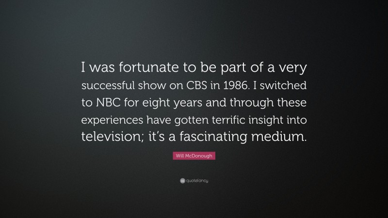 Will McDonough Quote: “I was fortunate to be part of a very successful show on CBS in 1986. I switched to NBC for eight years and through these experiences have gotten terrific insight into television; it’s a fascinating medium.”