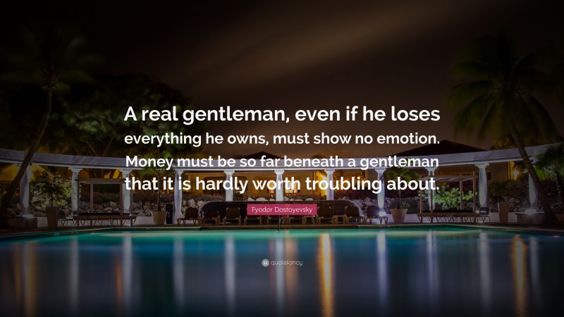 Fyodor Dostoyevsky Quote: “A real gentleman, even if he loses everything he owns, must show no emotion. Money must be so far beneath a gentleman that it is hardly worth troubling about.”