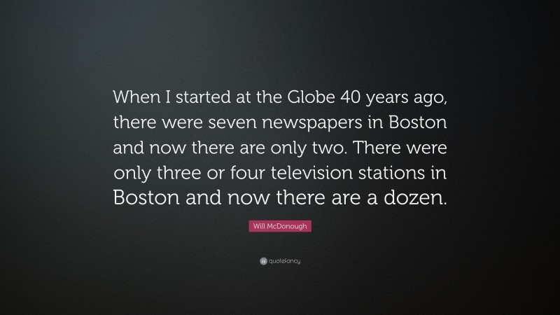 Will McDonough Quote: “When I started at the Globe 40 years ago, there were seven newspapers in Boston and now there are only two. There were only three or four television stations in Boston and now there are a dozen.”