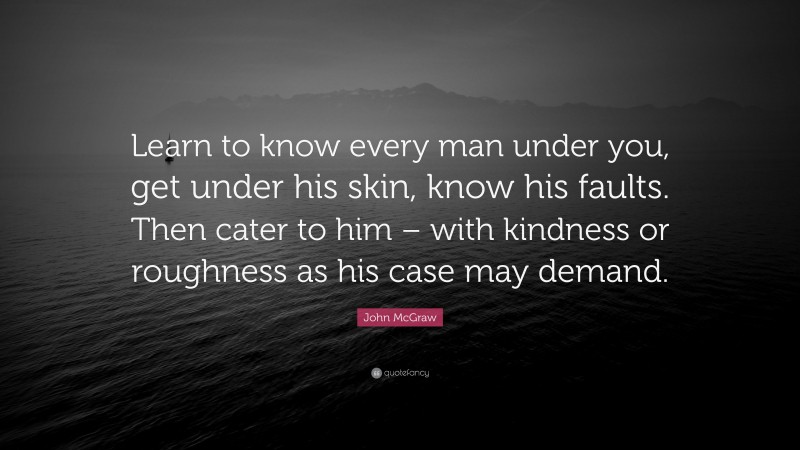 John McGraw Quote: “Learn to know every man under you, get under his skin, know his faults. Then cater to him – with kindness or roughness as his case may demand.”