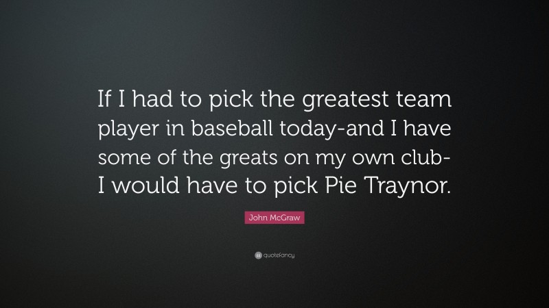 John McGraw Quote: “If I had to pick the greatest team player in baseball today-and I have some of the greats on my own club-I would have to pick Pie Traynor.”