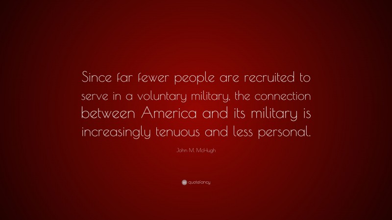 John M. McHugh Quote: “Since far fewer people are recruited to serve in a voluntary military, the connection between America and its military is increasingly tenuous and less personal.”
