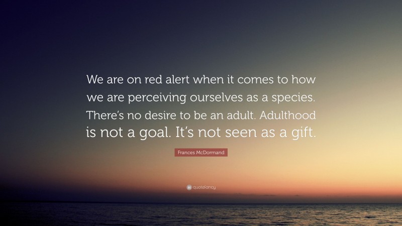 Frances McDormand Quote: “We are on red alert when it comes to how we are perceiving ourselves as a species. There’s no desire to be an adult. Adulthood is not a goal. It’s not seen as a gift.”