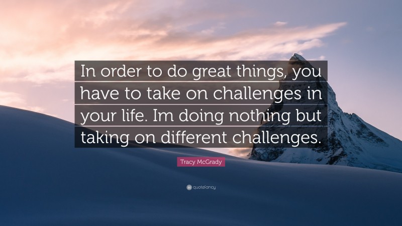 Tracy McGrady Quote: “In order to do great things, you have to take on challenges in your life. Im doing nothing but taking on different challenges.”