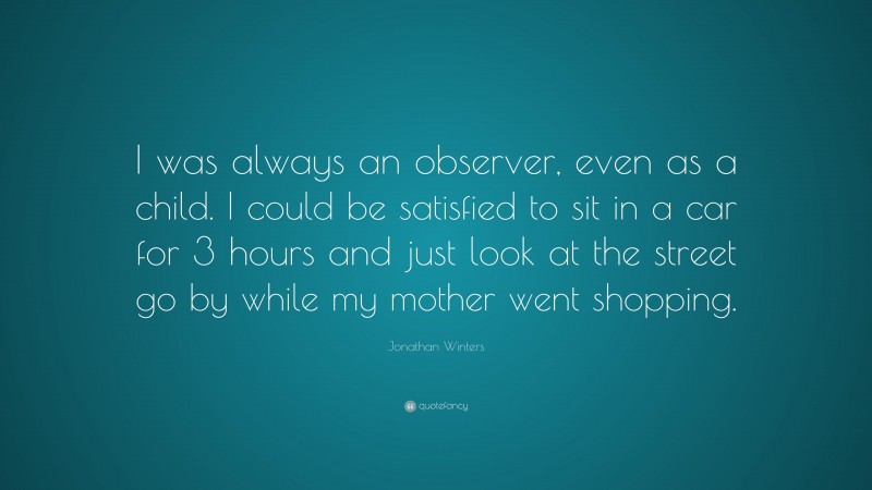 Jonathan Winters Quote: “I was always an observer, even as a child. I could be satisfied to sit in a car for 3 hours and just look at the street go by while my mother went shopping.”