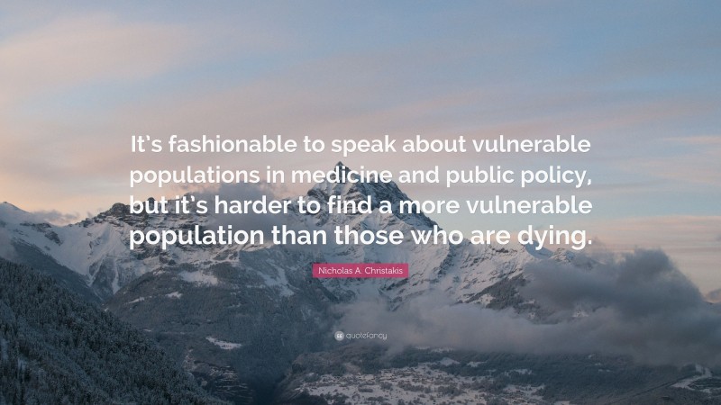 Nicholas A. Christakis Quote: “It’s fashionable to speak about vulnerable populations in medicine and public policy, but it’s harder to find a more vulnerable population than those who are dying.”