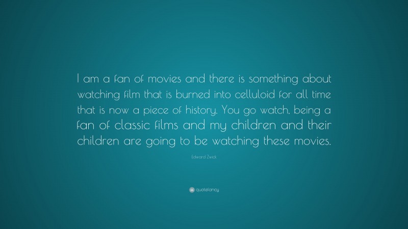 Edward Zwick Quote: “I am a fan of movies and there is something about watching film that is burned into celluloid for all time that is now a piece of history. You go watch, being a fan of classic films and my children and their children are going to be watching these movies.”