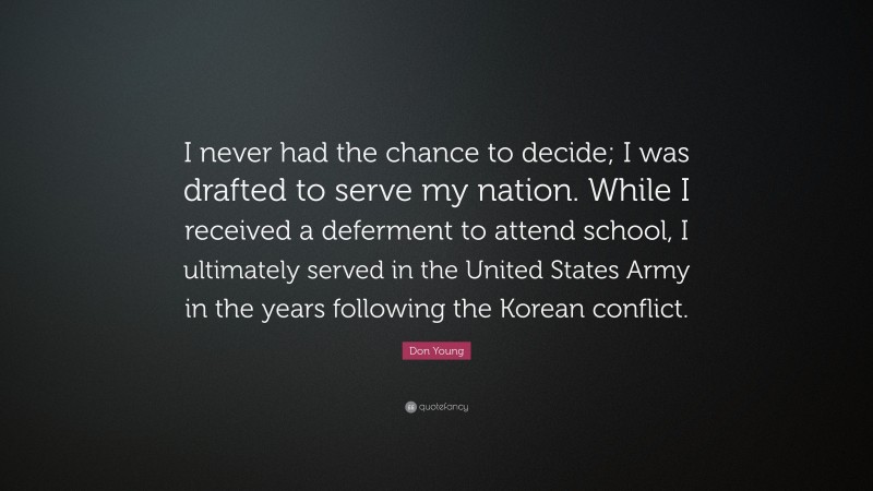 Don Young Quote: “I never had the chance to decide; I was drafted to serve my nation. While I received a deferment to attend school, I ultimately served in the United States Army in the years following the Korean conflict.”