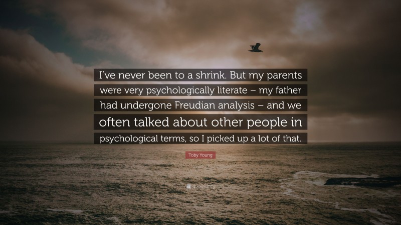 Toby Young Quote: “I’ve never been to a shrink. But my parents were very psychologically literate – my father had undergone Freudian analysis – and we often talked about other people in psychological terms, so I picked up a lot of that.”